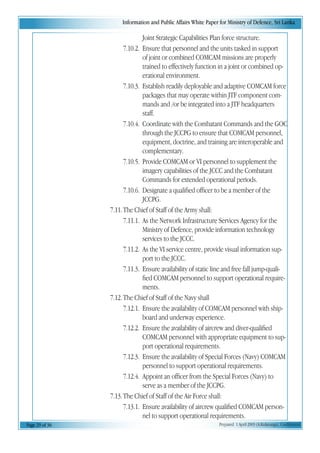 Information and Public Affairs White Paper for Ministry of Defence, Sri Lanka
Page 29 of 36 Prepared 1 April 2003 (A.Kulatunga). Confidential
Joint Strategic Capabilities Plan force structure.
7.10.2. Ensure that personnel and the units tasked in support
of joint or combined COMCAM missions are properly
trained to effectively function in a joint or combined op-
erational environment.
7.10.3. Establish readily deployable and adaptive COMCAM force
packages that may operate within JTF component com-
mands and /or be integrated into a JTF headquarters
staff.
7.10.4. Coordinate with the Combatant Commands and the GOC
through the JCCPG to ensure that COMCAM personnel,
equipment, doctrine, and training are interoperable and
complementary.
7.10.5. Provide COMCAM or VI personnel to supplement the
imagery capabilities of the JCCC and the Combatant
Commands for extended operational periods.
7.10.6. Designate a qualified officer to be a member of the
JCCPG.
7.11.The Chief of Staff of the Army shall:
7.11.1. As the Network Infrastructure Services Agency for the
Ministry of Defence, provide information technology
services to the JCCC.
7.11.2. As the VI service centre, provide visual information sup-
port to the JCCC.
7.11.3. Ensure availability of static line and free fall jump-quali-
fied COMCAM personnel to support operational require-
ments.
7.12.The Chief of Staff of the Navy shall
7.12.1. Ensure the availability of COMCAM personnel with ship-
board and underway experience.
7.12.2. Ensure the availability of aircrew and diver-qualified
COMCAM personnel with appropriate equipment to sup-
port operational requirements.
7.12.3. Ensure the availability of Special Forces (Navy) COMCAM
personnel to support operational requirements.
7.12.4. Appoint an officer from the Special Forces (Navy) to
serve as a member of the JCCPG.
7.13.The Chief of Staff of the Air Force shall:
7.13.1. Ensure availability of aircrew qualified COMCAM person-
nel to support operational requirements.
 