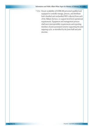 Information and Public Affairs White Paper for Ministry of Defence, Sri Lanka
Page 30 of 36 Prepared 1 April 2003 (A.Kulatunga). Confidential
7.13.2. Ensure availability of COMCAM personnel qualified and
equipped to centrally manage, process, and distribute
both classified and unclassified WSV collected from each
of the Military Services, to support level-level operational
requirements. Equipment and management process
shall meet interoperability requirements and reporting
timelines of joint-automated systems supporting the joint
targeting cycle, as identified by the Joint Staff and joint
doctrine.
 