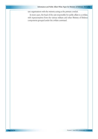 Information and Public Affairs White Paper for Ministry of Defence, Sri Lanka
Page 4 of 36 Prepared 1 April 2003 (A.Kulatunga). Confidential
tary organisations with the ministry acting as the primary conduit.
In most cases, the head of the unit responsible for public affairs is a civilian,
with representatives from the various military and other Ministry of Defence
components grouped under the civilian command.
 