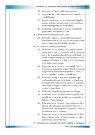 Information and Public Affairs White Paper for Ministry of Defence, Sri Lanka
Page 32 of 36 Prepared 1 April 2003 (A.Kulatunga). Confidential
1.2.1. Proceedings of Cabinet and Cabinet committees.
1.2.2. Internal opinion, advice, recommendation, consultation
and deliberation.
1.2.3. Projections and assumptions relating to internal policy
analysis; analysis of alternative policy options and infor-
mation relating to rejected policy options.
1.2.4. Confidential communications between Departments,
public bodies and regulatory bodies.
1.3. Communications with the President’s Office
1.3.1. Information relating to confidential communications
between Ministers and the President, or relating to confi-
dential proceedings of the Cabinet of ministers
1.4. Law enforcement and legal proceedings.
1.4.1. Information whose disclosure could prejudice the ad-
ministration of justice (including fair trial), legal proceed-
ings or the proceedings of any tribunal, public inquiry or
formal investigations (whether actual or likely) or whose
disclosure is, has been, or is likely to be addressed in the
context of such proceedings.
1.4.2. Information whose disclosure could prejudice the en-
forcement or proper administration of the law, including
the prevention, investigation or detection of crime, or
the apprehension or prosecution of offenders.
1.4.3. Information relating to legal proceedings or the pro-
ceedings of any tribunal, public inquiry or other formal
investigation which have been completed or terminated,
or relating to investigations which have or might have
resulted in proceedings
1.4.4. Information covered by legal professional privilege.
1.4.5. Information whose disclosure would harm public safety
or public order, or would prejudice the security of any
building or penal institution
1.4.6. Information whose disclosure could endanger the life or
physical safety of any person, or identify the source of
information or assistance given in confidence for law en-
forcement or security purposes
1.4.7. Information whose disclosure would increase the likeli-
hood of damage to the environment, or rare or endan-
gered species and their habitats.
1.5. Immigration and nationality Information relating to immigration,
 
