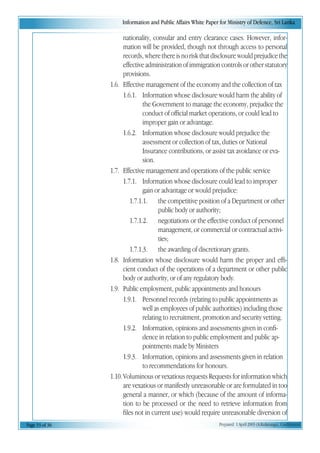 Information and Public Affairs White Paper for Ministry of Defence, Sri Lanka
Page 33 of 36 Prepared 1 April 2003 (A.Kulatunga). Confidential
nationality, consular and entry clearance cases. However, infor-
mation will be provided, though not through access to personal
records,wherethereisnoriskthatdisclosurewouldprejudicethe
effective administration of immigration controls or other statutory
provisions.
1.6. Effective management of the economy and the collection of tax
1.6.1. Information whose disclosure would harm the ability of
the Government to manage the economy, prejudice the
conduct of official market operations, or could lead to
improper gain or advantage.
1.6.2. Information whose disclosure would prejudice the
assessment or collection of tax, duties or National
Insurance contributions, or assist tax avoidance or eva-
sion.
1.7. Effective management and operations of the public service
1.7.1. Information whose disclosure could lead to improper
gain or advantage or would prejudice:
1.7.1.1. the competitive position of a Department or other
public body or authority;
1.7.1.2. negotiations or the effective conduct of personnel
management, or commercial or contractual activi-
ties;
1.7.1.3. the awarding of discretionary grants.
1.8. Information whose disclosure would harm the proper and effi-
cient conduct of the operations of a department or other public
body or authority, or of any regulatory body.
1.9. Public employment, public appointments and honours
1.9.1. Personnel records (relating to public appointments as
well as employees of public authorities) including those
relating to recruitment, promotion and security vetting.
1.9.2. Information, opinions and assessments given in confi-
dence in relation to public employment and public ap-
pointments made by Ministers
1.9.3. Information, opinions and assessments given in relation
to recommendations for honours.
1.10.Voluminous or vexatious requests Requests for information which
are vexatious or manifestly unreasonable or are formulated in too
general a manner, or which (because of the amount of informa-
tion to be processed or the need to retrieve information from
files not in current use) would require unreasonable diversion of
 