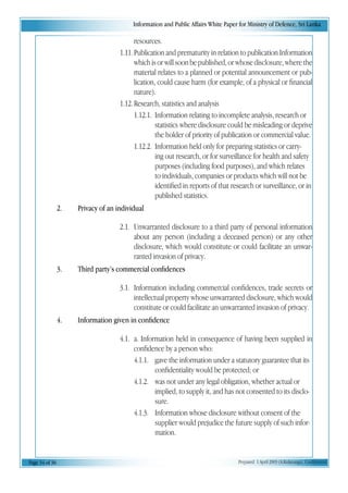 Information and Public Affairs White Paper for Ministry of Defence, Sri Lanka
Page 34 of 36 Prepared 1 April 2003 (A.Kulatunga). Confidential
resources.
1.11.Publication and prematurity in relation to publication Information
which is or will soon be published, or whose disclosure, where the
material relates to a planned or potential announcement or pub-
lication, could cause harm (for example, of a physical or financial
nature).
1.12.Research, statistics and analysis
1.12.1. Information relating to incomplete analysis, research or
statistics where disclosure could be misleading or deprive
the holder of priority of publication or commercial value.
1.12.2. Information held only for preparing statistics or carry-
ing out research, or for surveillance for health and safety
purposes (including food purposes), and which relates
to individuals, companies or products which will not be
identified in reports of that research or surveillance, or in
published statistics.
2. Privacy of an individual
2.1. Unwarranted disclosure to a third party of personal information
about any person (including a deceased person) or any other
disclosure, which would constitute or could facilitate an unwar-
ranted invasion of privacy.
3. Third party’s commercial confidences
3.1. Information including commercial confidences, trade secrets or
intellectual property whose unwarranted disclosure, which would
constitute or could facilitate an unwarranted invasion of privacy.
4. Information given in confidence
4.1. a. Information held in consequence of having been supplied in
confidence by a person who:
4.1.1. gave the information under a statutory guarantee that its
confidentiality would be protected; or
4.1.2. was not under any legal obligation, whether actual or
implied, to supply it, and has not consented to its disclo-
sure.
4.1.3. Information whose disclosure without consent of the
supplier would prejudice the future supply of such infor-
mation.
 