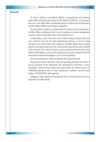 Information and Public Affairs White Paper for Ministry of Defence, Sri Lanka
Page 5 of 36 Prepared 1 April 2003 (A.Kulatunga). Confidential
Proposal
In order to achieve a streamlined, effective, comprehensive and coherent
public affairs and information policy for the Ministry of Defence, it is proposed
that a new unit within MoD, provisionally named as Directorate of Information
& Public Affairs (DIPA) is immediately established.
The unit will be headed by a professional with at least 15 years of experience
in Public Affairs, including at least 5 years of experience in senior management
positions, either in the public sector or the private sector.
It will initially consist of six other senior staff, including a Deputy Director,
who would be from the Sri Lanka Administrative Service (or the Sri Lanka
Foreign Service) with at least some experience in Public Affairs, three assistant
directors who will be attached to the Unit from the Armed Forces and would be
of the seniority of Lt. Colonel or above, a senior operative from the Directorate
of Internal Intelligence or its current equivalent and a senior operative from the
Directorate of External Intelligence or its current equivalent.
General administrative staff and a librarian will support the unit.
The general policies, functions, role and operating procedure for Director
and by extension of the Directorate are enumerated in Annexure 1. Some
emphasise is laid on the provision and enhancement of Combat Camera (or
COMCAM) operations, due to recent operational “incidents” and the heavy
reliance of COMCAM by other agencies.
Linkages to other agencies are specifically left out of this report due to con-
tingencies of confidentiality.
 