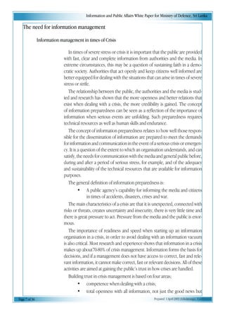 Information and Public Affairs White Paper for Ministry of Defence, Sri Lanka
Page 7 of 36 Prepared 1 April 2003 (A.Kulatunga). Confidential
The need for information management
Information management in times of Crisis
In times of severe stress or crisis it is important that the public are provided
with fast, clear and complete information from authorities and the media. In
extreme circumstances, this may be a question of sustaining faith in a demo-
cratic society. Authorities that act openly and keep citizens well informed are
better equipped for dealing with the situations that can arise in times of severe
stress or strife.
The relationship between the public, the authorities and the media is stud-
ied and research has shown that the more openness and better relations that
exist when dealing with a crisis, the more credibility is gained. The concept
of information preparedness can be seen as a reflection of the importance of
information when serious events are unfolding. Such preparedness requires
technical resources as well as human skills and endurance.
The concept of information preparedness relates to how well those respon-
sible for the dissemination of information are prepared to meet the demands
for information and communication in the event of a serious crisis or emergen-
cy. It is a question of the extent to which an organisation understands, and can
satisfy, the needs for communication with the media and general public before,
during and after a period of serious stress, for example, and of the adequacy
and sustainability of the technical resources that are available for information
purposes.
The general definition of information preparedness is:
• A public agency’s capability for informing the media and citizens
in times of accidents, disasters, crises and war.
The main characteristics of a crisis are that it is unexpected, connected with
risks or threats, creates uncertainty and insecurity, there is very little time and
there is great pressure to act. Pressure from the media and the public is enor-
mous.
The importance of readiness and speed when starting up an information
organisation in a crisis, in order to avoid dealing with an information vacuum
is also critical. Most research and experience shows that information in a crisis
makes up about70-80% of crisis management. Information forms the basis for
decisions, and if a management does not have access to correct, fast and rele-
vant information, it cannot make correct, fast or relevant decisions. All of these
activities are aimed at gaining the public’s trust in how crises are handled.
Building trust in crisis management is based on four areas;
• competence when dealing with a crisis;
• total openness with all information, not just the good news but
 