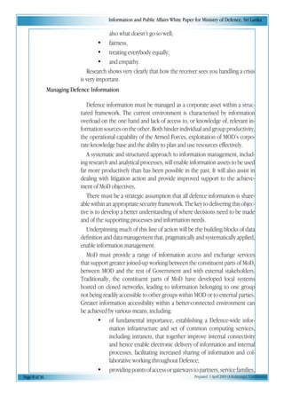 Information and Public Affairs White Paper for Ministry of Defence, Sri Lanka
Page 8 of 36 Prepared 1 April 2003 (A.Kulatunga). Confidential
also what doesn’t go so well;
• fairness,
• treating everybody equally;
• and empathy.
Research shows very clearly that how the receiver sees you handling a crisis
is very important.
Managing Defence Information
Defence information must be managed as a corporate asset within a struc-
tured framework. The current environment is characterised by information
overload on the one hand and lack of access to, or knowledge of, relevant in-
formation sources on the other. Both hinder individual and group productivity,
the operational capability of the Armed Forces, exploitation of MOD’s corpo-
rate knowledge base and the ability to plan and use resources effectively.
A systematic and structured approach to information management, includ-
ing research and analytical processes, will enable information assets to be used
far more productively than has been possible in the past. It will also assist in
dealing with litigation action and provide improved support to the achieve-
ment of MoD objectives,
There must be a strategic assumption that all defence information is share-
able within an appropriate security framework. The key to delivering this objec-
tive is to develop a better understanding of where decisions need to be made
and of the supporting processes and information needs.
Underpinning much of this line of action will be the building blocks of data
definition and data management that, pragmatically and systematically applied,
enable information management.
MoD must provide a range of information access and exchange services
that support greater joined-up working between the constituent parts of MoD,
between MOD and the rest of Government and with external stakeholders.
Traditionally, the constituent parts of MoD have developed local systems
hosted on closed networks, leading to information belonging to one group
not being readily accessible to other groups within MOD or to external parties.
Greater information accessibility within a better-connected environment can
be achieved by various means, including:
• of fundamental importance, establishing a Defence-wide infor-
mation infrastructure and set of common computing services,
including intranets, that together improve internal connectivity
and hence enable electronic delivery of information and internal
processes, facilitating increased sharing of information and col-
laborative working throughout Defence;
• providingpointsofaccessorgatewaystopartners,servicefamilies,
 