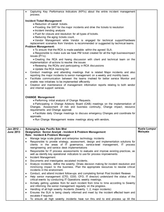  Capturing Key Performance Indicators (KPI’s) about the entire incident management
process.
Incident Ticket Management
 Reduction of overall tickets.
 Providing the SRT for the major incidents and drive the tickets to resolution
 Incident trending analysis
 Push for closure and resolution for all types of tickets.
 Reducing the aging tickets count.
 Vendor Management while Vendor is engaged for technical support/hardware
replacement scenarios from Vendors is recommended or suggested by technical teams.
Problem Management:
 To ensure that the RCA is made available within the agreed SLA.
 Responsible to make sure we have PM ticket created for all the high businessimpact
issues (P1’s).
 Creating the RCA and having discussion with client and technical team on the
implementation of actions to resolve the issues
 Reviewing the RCAs and participating in RCA discussions
 Update the RCA tracking list
 Conduct meetings and attending meetings that is related Major incidents and also
reporting the major incidents to senior management on a weekly and monthly basis.
 Facilitate communication between the teams involved for better service Monitor and
enable new initiatives to be implemented efficiently
 Creation and maintenance of management information reports relating to both vendor
and internal support services.
CHANGE Management
 Performing initial analysis of Change Requests.
 Participating in Change Advisory Board (CAB) meetings on the implementation of
Changes. Assessment of risk and business continuity, Change impact, resource
requirements and Change approval.
 Facilitate daily Change meetings to discuss emergency Changes and coordinate for
approvals.
 Run Change Management review meetings along with vendors.
Jan 2012 –
June 2013
Xchanging Asia Pacific Sdn Bhd
Designation: Senior Analyst - Incident & Problem Management
Role: Incident & Problem Manager
 Manage large scale global and enterprise technology incidents
 Responsible to provide strategy, assessment, design and implementation solutions for
clients in the areas of IT governance, service-level management, IT process
reengineering and service desk implementations
 Responsible for IT process assessments to evaluate and improve existing practices, as
well as identify key operational indicators to use for process improvements
 Incident Management:
 Documents and investigates escalated incidents.
 Analyze incidents, define the severity. Drives decision making for incident resolution and
minimizing impact to the business. Plan the appropriate resources to resolve critical
incidents in the environment.
 Conduct, and attend incident follow-ups and completing formal Post Incident Reviews
 Help senior management (CTO, COO, CFO, IT director) understand the status of the
critical events by conducting IT Operations weekly meetings.
 Actively getting updates from for each incident from time to time according to Severity
and informing the senior management regularly on the progress.
 Handling of all high severity Incidents (Severity 1, 2, major incidents)
 Ensures the SLA is being clearly informed and meet by the incident effected team and
escalate if required.
 To ensure all high severity incidents have run thru end to end process up till the
Kuala Lumpur
Malaysia
 