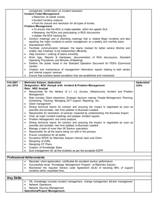 complainers confirmation on incident resolution
Incident Ticket Management
 Reduction of overall tickets.
 Incident trending analysis
 Push for closure and resolution for all types of tickets.
Problem Management:
 To ensure that the RCA is made available within the agreed SLA
 Reviewing the RCAs and participating in RCA discussions
 Update the RCA tracking list
 Conduct meetings and or attending meetings that is related Major incidents and also
reporting the major incidents to senior management on a weekly and monthly basis.
 Standardized KPI's
 Facilitate communication between the teams involved for better service Monitor and
enable new initiatives to be implemented efficiently
 Help transition / unifying of teams smoothly
 Work logs, Reports & Handovers, documentation of RCA discussions, Standard
Operating Procedures and Minutes of Meetings
 Perform the duties listed in the Standard Operation Document for ITOPs (Command
Center)
 Creation and maintenance of management information reports relating to both vendor
and internal support services.
 Ensure that scenario based escalation lists are established and maintained
Feb 2007 –
Jan 2012
Mahindra Satyam, Hyderabad
Designation: NOC Analyst with Incident & Problem Management
Role: NOC Analyst
 Responsible for the delivery of L1, L2, Access, Infrastructure, Incident and Problem
Management.
 Role includes Client interaction, Strategic decision making, People Management, Planning,
Scheduling, Tracking, Managing 24*7 support, Reporting, etc.
 Client management
 Driving technical teams for solution and ensuring the impact is negotiated as soon as
possible and provides real time updates to Business Leaders
 Responsible for restoration of services impacted by understanding the Business Impact.
 Chair all major incident meetings and prepare Incident reports.
 Problem Management and trend analysis.
 Driving technical teams for solution and ensuring the Impact is negotiated as soon as
possible and provides real time updates to Business Leaders.
 Manage a team of more than 90 Service specialists.
 Responsible for all the teams being run with in the process.
 Ensure compliance for all audits.
 Escalation SPOC for Mahindra Satyam internal team and Client.
 Designing of shifts.
 Designing KT Plans.
 Creation of Knowledge Base.
 SLA management for all the incidents as per the accepted SOPP
Hyderabad
India
Professional Achievements
 Received client appreciation certificates for excellent service performance.
 Successfully drove ‘Knowledge Management Program’ at Mahindra Satyam.
 Maintained the required Service Level Agreement (SLA) of resolving 98% of support
incidents within stipulated time.
Key Skills
 ITIL Knowledge includes incident management, change management &Event management
 Network Operations
 Network Security Management
Operations/Project Management:
 