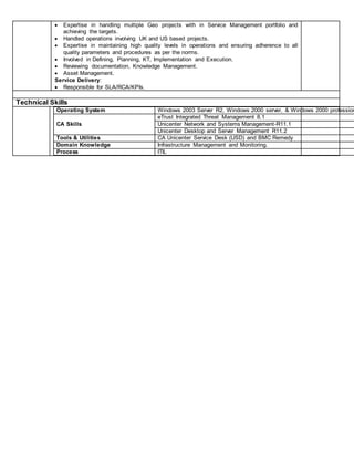  Expertise in handling multiple Geo projects with in Service Management portfolio and
achieving the targets.
 Handled operations involving UK and US based projects.
 Expertise in maintaining high quality levels in operations and ensuring adherence to all
quality parameters and procedures as per the norms.
 Involved in Defining, Planning, KT, Implementation and Execution.
 Reviewing documentation, Knowledge Management.
 Asset Management.
Service Delivery:
 Responsible for SLA/RCA/KPIs.
Technical Skills
Operating System Windows 2003 Server R2, Windows 2000 server, & Windows 2000 profession
CA Skills
eTrust Integrated Threat Management 8.1
Unicenter Network and Systems Management-R11.1
Unicenter Desktop and Server Management R11.2
Tools & Utilities CA Unicenter Service Desk (USD) and BMC Remedy
Domain Knowledge Infrastructure Management and Monitoring.
Process ITIL
 
