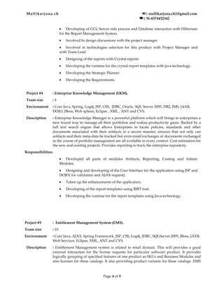 Mallikarjuna.ch : mallikarjuna.ch1@gmail.com
  : 91-8374432342
• Developing of GUI, Server side process and Database interaction with Hibernate
for the Report Management System.
• Involved In design discussions with the project manager.
• Involved in technologies selection for this product with Project Manager and
with Team Lead
• Designing of the reports with Crystal reports
• Developing the runtime for the crystal report templates with java technology.
• Developing the Strategic Planner.
• Developing the Requirements.
Project #4 : Enterprise Knowledge Management (EKM).
Team size : 4
Environment : Core Java, Spring, Log4j, JSP, CSS, JDBC, Oracle, SQL Server 2005, DB2, JMS, JAXB,
DOJO, JBoss, Web sphere, Eclipse , XML , ANT and CVS.
Description : Enterprise Knowledge Manager is a powerful platform which will brings to enterprises a
new found way to manage all their portfolios and realize productivity gains. Backed by a
full text search engine that allows Enterprises to locate policies, standards and other
documents associated with their artifacts in a secure manner, ensures that not only can
artifacts and their meta-data be tracked but even email exchanges or documents exchanged
in the course of portfolio management are all available in every context. Cost estimation for
the new and existing projects. Provides reporting to track the enterprise repository.
Responsibilities:
• Developed all parts of modules Artifacts, Reporting, Costing and Admin
Modules.
• Designing and developing of the User Interface for the application using JSP and
DOJO( for validation and AJAX request).
• Taken up the enhancements of the application.
• Developing of the report templates using BIRT tool.
• Developing the runtime for the report templates using Java technology.
Project #5 : Entitlement Management System (EMS).
Team size : 10
Environment : Core Java, AJAX, Spring Framework, JSP, CSS, Log4j, JDBC, SQLServer 2005, JBoss, JAXB,
Web Services, Eclipse, XML, ANT and CVS.
Description : Entitlement Management system is related to retail domain. This will provides a good
external interaction for the license requests for particular software product. It provides
logically grouping of specified features of one product as SKUs and Business Modules and
also licenses for these catalogs. It also providing product variants for these catalogs .EMS
Page 4 of 5
 