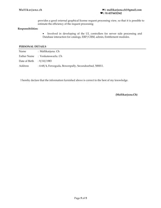 Mallikarjuna.ch : mallikarjuna.ch1@gmail.com
  : 91-8374432342
provides a good external graphical license request processing view, so that it is possible to
estimate the efficiency of the request processing
Responsibilities:
• Involved in developing of the UI, controllers for server side processing and
Database interaction for catalogs, ERP/CRM, admin, Entitlement modules.
PERSONAL DETAILS
Name : Mallikarjuna. Ch
Father Name : Venkateswarlu. Ch
Date of Birth : 9/10/1983
Address : 4-68/4, Ferozguda, Bowenpally, Secundearbad, 500011.
I hereby declare that the information furnished above is correct to the best of my knowledge.
(Mallikarjuna.Ch)
Page 5 of 5
 