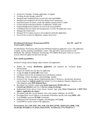  Involved in Transition of taking applications to Support.
 Verifying the jobs through control M
 Managed and Coordinated Peak season tasks and responsibilities
 Managed and coordinated will all teams during Easter maintenance
 Generated reports for tickets, trends and solutions and presented to KMG
 Created and presented presentations of application’s health status
 Proposed/Implemented solutions for most of the issues/problems.
 Coordinated between clients and managements to resolve the application issues.
 Managed the Clarity tasks.
 Managed TCS (vendor) resources and assigned to particular applications.
 Received few awards for Migrations, outages, Recoveries.
Distribution Performance Measurement (DPM) Mar ’08 – April ’10
Team Lead/Sr. Engineer
The Distribution Performance Measurement (DPM) developed on application server. This application
is mainly used for reporting at distribution centers. This app will be used everywhere in the
distribution like Inbound, Outbound, Warehousing, PPS,M&M, Break pack. There are very few
screens which will update the data from the app.
Roles and Responsibilities:
Involved in design and developing object oriented web applications.
 Studied the existing distribution application and prepared the Technical design
documentation.
 Prepare & Estimate the time lines for application.
 Assign the tasks to onsite/offer shore team.
 Coordinate between the development team and Business analysts.
 Mentoring of new developers and knowledge transfer.
 Involved in the strategic phased Implementation plan (3 Releases), specification documents
and developed an Analysis model that includes Use Case diagrams, Sequence diagrams, and
Class diagrams using IBM Rational Rose.
 Developed User Interface which using Struts framework, HTML/JSP and
Custom tag Libraries and User Validations using JavaScript.
 Implemented Action classes, Form classes, business logic using Struts Framework in IBM Web
Sphere Application developer.
 Developed script files (.js) for dynamic views and common validations for all JSPs
 Developed Data Access Objects to encapsulate all database specific code using JDBC API.
 Used TOAD to generate PL/SQL Commands.
 Implemented the mechanism of logging and debugging with Log4j.
 Used CVS for version control of the application.
Environment: Java, JSP, XML, XSL, EJB, CSS, RMI, HTML, SERVLETS, JDBC, UML
JavaScript, Websphere 5.1, Struts, Oracle 8.0/9i, Test Director, CVS, WSAD 5.1.2
 