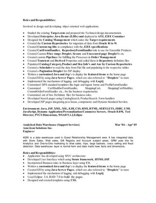 Roles and Responsibilities:
Involved in design and developing object oriented web applications.
 Studied the existing Target.com and prepared the Technical design documentation.
 Developed Enterprise Java Beans (EJBs) and deployed in ATG J2EE Container
 Designed the Catalog Management which suites the Target requirements
 Created the Custom Repositories for migration of data from Oracle 8i to 9i
 Created Custom tag libs to compliance with the J2EE specifications
 Created CartFormHandler, RepositoryFormHandler etc to use for Ensemble Products.
 Created Custom Price range Droplet, Secure and Unsecured page Droplet’s etc
 Created custom Pipelines for fulfilling the Processes in Order Management
 Created Transient and Derived Properties and called them in Repository definition files
 Populated Catalog,Category,Product and Sku Info’s and Anc by Custom Repositories
 Created a Scheduler to read the data from Flat file and populating to the respective tables
 Created a Pagination Droplet for JSP display
 Written a customized Java and Jsp’s to display the featured items in the home page
 Created UI by using Java Server Pages, which are also referred to “Droplets” to store
 Implemented the mechanism of logging and debugging with Log4j
 Customized DPS standard templates like login and logout forms and ProfileFormHandler
 Customized CartModifierFormHandler, ShoppingCart, ShoppingCartModifier,
CommitOrderFormHandler etc., for the business requirements.
 Customized out of box Definition files for business rules.
 Developed Search pages using CatalogSearch, ProductSearch. Form handlers
 Developed JSP pages integrating java beans, components and Dynamo Standard Servlets.
Environment: Java, JSP, XML, XSL, EJB, CSS, RMI, HTML, SERVLETS, JDBC, UML
JavaScript, Dynamo Application/Personalization/Commerce Servers, Oracle 8.0/9i, Test
Director, PVCS Dimensions, WSAD 5.1.2,Eclipse
Analytical Data Warehouse (Support Services) Mar ’04 – Apr’ 05
American Solutions Inc.
Engineer
ADW is a data warehouse used in Guest Relationship Management area. It has integrated data
with Store Sales, Web sales, Gift Registry and Account subject areas. GRM uses this for
Analytics and One-to-One marketing to drive sales, trips, large baskets, cross selling and fraud
detection. Data warehouse layer is normal form and data marts have facts and dimensions.
Roles and Responsibilities:
 Application has developed using MVC architecture
 Developed User Interface which using Struts framework, HTML/JSP.
 Incorporated Business rules in Business layer using C#. .
 Written a customized Java and Jsp’s to display the featured items in the home page
 Created UI by using Java Server Pages, which are also referred to “Droplets” to store
 Implemented the mechanism of logging and debugging with Log4j
 Used Eclipse 3.4, RAD 7.0 to build the pages.
 Designed and created templates using CSS.
 