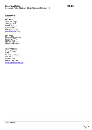 Asha Abkey
Page 3
HarrowWeald College 2000- 2002
3A Levels in Politic - B, Spanish - B, EnglishLanguage&Literature – C
REFERENCES:
MariaMoon
Previous Manager
25Argylle Street
LondonW1F 7TS
0207434 4000
Mob;0770210 2208
Maria.Moon@hm.com
Alex Glaves
Manager25ArgylleStreet
LondonW1F 7TS
0207434 4000
Alex.glaves@hm.com
Alison Windebank
CurrentManager
H&M
Wembley, Middlesex
HA9 7PR
0208832 3000
Mob;07825874351
Alison.Windebank@hm.com
 