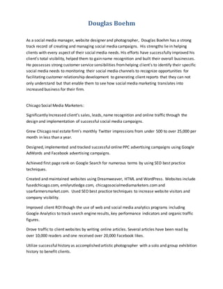 Douglas Boehm
As a social media manager, website designer and photographer, Douglas Boehm has a strong
track record of creating and managing social media campaigns. His strengths lie in helping
clients with every aspect of their social media needs. His efforts have successfully improved his
client’s total visibility, helped them to gain name recognition and built their overall businesses.
He possesses strong customer service sensibilities fromhelping client’s to identify their specific
social media needs to monitoring their social media channels to recognize opportunities for
facilitating customer relationship development to generating client reports that they can not
only understand but that enable them to see how social media marketing translates into
increased business for their firm.
Chicago Social Media Marketers:
Significantly Increased client’s sales, leads, name recognition and online traffic through the
design and implementation of successful social media campaigns.
Grew Chicago real estate firm’s monthly Twitter impressions from under 500 to over 25,000 per
month in less than a year.
Designed, implemented and tracked successful online PPC advertising campaigns using Google
AdWords and Facebook advertising campaigns.
Achieved first page rank on Google Search for numerous terms by using SEO best practice
techniques.
Created and maintained websites using Dreamweaver, HTML and WordPress. Websites include
fusedchicago.com, emilyrutledge.com, chicagosocialmediamarketers.com and
soarfarmersmarket.com. Used SEO best practice techniques to increase website visitors and
company visibility.
Improved client ROI though the use of web and social media analytics programs including
Google Analytics to track search engine results, key performance indicators and organic traffic
figures.
Drove traffic to client websites by writing online articles. Several articles have been read by
over 10,000 readers and one received over 20,000 Facebook likes.
Utilize successful history as accomplished artistic photographer with a solo and group exhibition
history to benefit clients.
 