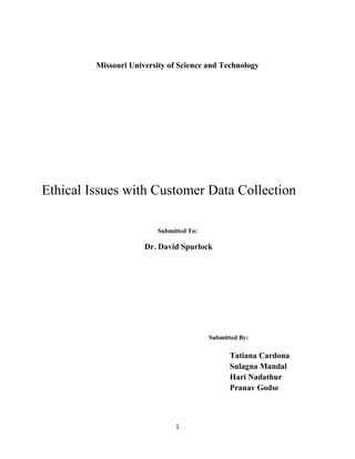 1
Missouri University of Science and Technology
Ethical Issues with Customer Data Collection
Submitted To:
Dr. David Spurlock
Submitted By:
Tatiana Cardona
Sulagna Mandal
Hari Nadathur
Pranav Godse
 