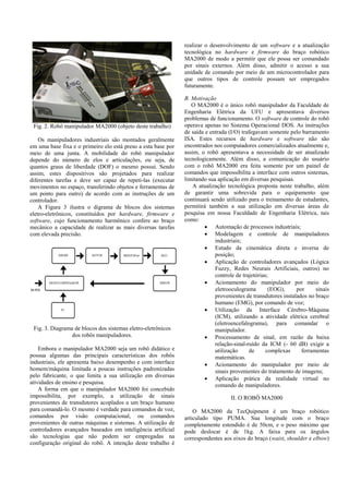 Fig. 2. Robô manipulador MA2000 (objeto deste trabalho)
Os manipuladores industriais são montados geralmente
em uma base fixa e o primeiro elo está preso a esta base por
meio de uma junta. A mobilidade do robô manipulador
depende do número de elos e articulações, ou seja, de
quantos graus de liberdade (DOF) o mesmo possui. Sendo
assim, estes dispositivos são projetados para realizar
diferentes tarefas e deve ser capaz de repeti-las (executar
movimentos no espaço, transferindo objetos e ferramentas de
um ponto para outro) de acordo com as instruções de um
controlador.
A Figura 3 ilustra o digrama de blocos dos sistemas
eletro-eletrônicos, constituídos por hardware, firmware e
software, cujo funcionamento harmônico confere ao braço
mecânico a capacidade de realizar as mais diversas tarefas
com elevada precisão.
Fig. 3. Diagrama de blocos dos sistemas eletro-eletrônicos
dos robôs manipuladores.
Embora o manipulador MA2000 seja um robô didático e
possua algumas das principais características dos robôs
industriais, ele apresenta baixo desempenho e com interface
homem/máquina limitada a poucas instruções padronizadas
pelo fabricante, o que limita a sua utilização em diversas
atividades de ensino e pesquisa.
A forma em que o manipulador MA2000 foi concebido
impossibilita, por exemplo, a utilização de sinais
provenientes de transdutores acoplados a um braço humano
para comandá-lo. O mesmo é verdade para comandos de voz,
comandos por visão computacional, ou comandos
provenientes de outras máquinas e sistemas. A utilização de
controladores avançados baseados em inteligência artificial
são tecnologias que não podem ser empregadas na
configuração original do robô. A intenção deste trabalho é
realizar o desenvolvimento de um software e a atualização
tecnológica no hardware e firmware do braço robótico
MA2000 de modo a permitir que ele possa ser comandado
por sinais externos. Além disso, admitir o acesso a sua
unidade de comando por meio de um microcontrolador para
que outros tipos de controle possam ser empregados
futuramente.
B. Motivação
O MA2000 é o único robô manipulador da Faculdade de
Engenharia Elétrica da UFU e apresentava diversos
problemas de funcionamento. O software de controle do robô
operava apenas no Sistema Operacional DOS. As instruções
de saída e entrada (I/O) trafegavam somente pelo barramento
ISA. Estes recursos de hardware e software não são
encontrados nos computadores comercializados atualmente e,
assim, o robô apresentava a necessidade de ser atualizado
tecnologicamente. Além disso, a comunicação do usuário
com o robô MA2000 era feita somente por um painel de
comandos que impossibilita a interface com outros sistemas,
limitando sua aplicação em diversas pesquisas.
A atualização tecnológica proposta neste trabalho, além
de garantir uma sobrevida para o equipamento que
continuará sendo utilizado para o treinamento de estudantes,
permitirá também a sua utilização em diversas áreas de
pesquisa em nossa Faculdade de Engenharia Elétrica, tais
como:
 Automação de processos industriais;
 Modelagem e controle de manipuladores
industriais;
 Estudo da cinemática direta e inversa de
posição;
 Aplicação de controladores avançados (Lógica
Fuzzy, Redes Neurais Artificiais, outros) no
controle de trajetórias;
 Acionamento do manipulador por meio do
eletrooculograma (EOG), por sinais
provenientes de transdutores instalados no braço
humano (EMG), por comando de voz;
 Utilização da Interface Cérebro-Máquina
(ICM), utilizando a atividade elétrica cerebral
(eletroencefalograma), para comandar o
manipulador.
 Processamento de sinal, em razão da baixa
relação-sinal-ruído da ICM (- 60 dB) exigir a
utilização de complexas ferramentas
matemáticas.
 Acionamento do manipulador por meio de
sinais provenientes do tratamento de imagens;
 Aplicação prática da realidade virtual no
comando de manipuladores.
II. O ROBÔ MA2000
O MA2000 da TecQuipment é um braço robótico
articulado tipo PUMA. Sua longitude com o braço
completamente estendido é de 50cm, e o peso máximo que
pode deslocar é de 1kg. A faixa para os ângulos
correspondentes aos eixos do braço (waist, shoulder e elbow)
 