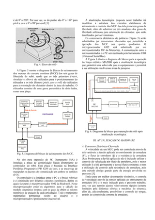 é de 0o
a 270o
. Por sua vez, os do punho são 0o
a 180o
para
pitch e yaw e 0o
a 90o
para roll [3].
Fig. 4. Eixos do robô
A Figura 5 mostra o diagrama de blocos do acionamento
dos motores de corrente contínua (MCC) dos seis graus de
liberdade do robô, sendo que os três primeiros (waist,
shoulder e elbow) são utilizados para o posicionamento do
efetuador e os três últimos (pitch, yaw e roll) são utilizados
para a orientação do efetuador dentro da área de trabalho. O
efetuador consiste de uma garra pneumática de dois dedos,
como uma pinça.
Computador
(PC)
Conversor
Eletrônico de
Potência
Redutor de
Velocidade
Motor de
Corrente
Contínua
Eixo da
Junta
Sensor de
Posição
Microprocessador
6502
Ação de Controle
Conversor
A/D
Conversor
A/D
sinal proporcional a posição
CONTROLADOR
PPI 8255
Intel
Teclado
Fig. 5. Diagrama de blocos de acionamento dos MCC.
No slot para expansão do PC (barramento ISA) é
instalada a placa de comunicação ligada diretamente ao
controlador do robô. Esta placa é baseada na Interface
Periférica Programável PPI 8255 da Intel, e se encarrega de
manipular os pacotes de comunicação em ambos os sentidos
(I/O).
O controlador é a interface entre o PC e o braço robótico
e é constituído por diversos circuitos eletrônicos, dentre os
quais faz parte o microprocessador 6502 da Rockwell. Neste
microprocessador estão os algoritmos para o cálculo do
modelo cinemático inverso, com os quais se obtêm os valores
numéricos de atuação de cada articulação. Todo o tratamento
matemático permanece oculto ao usuário e o
microprocessador é praticamente inacessível.
A atualização tecnológica proposta neste trabalho irá
modificar a estrutura dos circuitos eletrônicos de
acionamento e controle dos MCC dos três primeiros graus de
liberdade, além de substituir os três atuadores dos graus de
liberdade utilizados para orientação do efetuador, que estão
danificados, por servomotores.
Os conversores eletrônicos de potência (Figura 5) serão
substituídos por conversores chaveados que permitirão a
operação dos MCC nos quatro quadrantes. O
microprocessador 6502 será substituído por um
microcontrolador PIC da Microchip. A comunicação entre o
microcontrolador e o PC será realizada pelo barramento USB
(Universal Serial Bus).
A Figura 6 ilustra o diagrama de blocos para a operação
do braço robótico MA2000 após a atualização tecnológica
que garantirá uma sobrevida para o equipamento e permitirá
a sua utilização em diversas áreas de pesquisa.
Computador
(PC)
Teclado
Barramento
USB
Conversor
Eletrônico
Chaveado
Redutor de
Velocidade
Motor de
Corrente
Contínua
Eixo da
Junta
AçãodeControle
sinal proporcional a posição Sensor de
Posição
Para os três primeiros graus de liberdade (waist, shoulder e elbow)
Microcontrolador
ARM 7
A/D
Servomotores
Juntas para Orientação
pitch, yaw e roll
Fig. 6. Diagrama de blocos para operação do robô após
atualização tecnológica.
III. ATUALIZAÇÃO DO HARDWARE
A. Conversor Eletrônico Chaveado
A velocidade de um MCC pode ser controlada através de
três variáveis: a tensão aplicada ao enrolamento de armadura
(Vt), o fluxo de entreferro () e a resistência de armadura
(Ra). Porém para a devida aplicação não é indicado utilizar o
controle de velocidade por fluxo de entreferro, pois o motor
utilizado é a imã permanente e possui fluxo constante; e nem
a utilização de controle pela resistência de armadura, pois
este método dissipa grande parte da energia envolvida no
processo [5].
Então para um melhor desempenho sistêmico, o controle
da velocidade através da tensão aplicada ao enrolamento de
armadura (Vt) é o mais indicado para o presente trabalho,
uma vez que permite ajustes relativamente rápidos (sempre
limitados pela dinâmica elétrica e mecânica do sistema),
além de, adicionalmente, possibilitar o controle do torque,
através do controle da corrente de armadura.
PIC
18F2550
 
