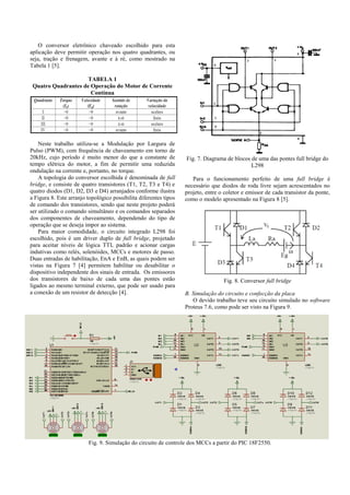 O conversor eletrônico chaveado escolhido para esta
aplicação deve permitir operação nos quatro quadrantes, ou
seja, tração e frenagem, avante e à ré, como mostrado na
Tabela 1 [5].
TABELA 1
Quatro Quadrantes de Operação do Motor de Corrente
Contínua
Neste trabalho utiliza-se a Modulação por Largura de
Pulso (PWM), com frequência de chaveamento em torno de
20kHz, cujo período é muito menor do que a constante de
tempo elétrica do motor, a fim de permitir uma reduzida
ondulação na corrente e, portanto, no torque.
A topologia do conversor escolhida é denominada de full
bridge, e consiste de quatro transistores (T1, T2, T3 e T4) e
quatro diodos (D1, D2, D3 e D4) arranjados conforme ilustra
a Figura 8. Este arranjo topológico possibilita diferentes tipos
de comando dos transistores, sendo que neste projeto poderá
ser utilizado o comando simultâneo e os comandos separados
dos componentes de chaveamento, dependendo do tipo de
operação que se deseja impor ao sistema.
Para maior comodidade, o circuito integrado L298 foi
escolhido, pois é um driver duplo de full bridge, projetado
para aceitar níveis de lógica TTL padrão e acionar cargas
indutivas como relés, solenóides, MCCs e motores de passo.
Duas entradas de habilitação, EnA e EnB, as quais podem ser
vistas na Figura 7 [4] permitem habilitar ou desabilitar o
dispositivo independente dos sinais de entrada. Os emissores
dos transistores de baixo de cada uma das pontes estão
ligados ao mesmo terminal externo, que pode ser usado para
a conexão de um resistor de detecção [4].
Fig. 7. Diagrama de blocos de uma das pontes full bridge do
L298
Para o funcionamento perfeito de uma full bridge é
necessário que diodos de roda livre sejam acrescentados no
projeto, entre o coletor e emissor de cada transistor da ponte,
como o modelo apresentado na Figura 8 [5].
Fig. 8. Conversor full bridge
B. Simulação do circuito e confecção da placa
O devido trabalho teve seu circuito simulado no software
Proteus 7.6, como pode ser visto na Figura 9.
Fig. 9. Simulação do circuito de controle dos MCCs a partir do PIC 18F2550.
 