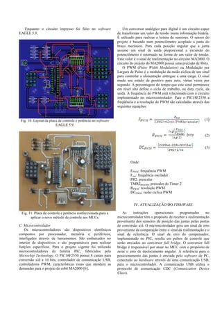 Enquanto o circuito impresso foi feito no software
EAGLE 5.9:
Fig. 10. Layout da placa de controle e potência no software
EAGLE 5.9.
Fig. 11. Placa de controle e potência confeccionada para a
aplicar o novo método de controle aos MCCs.
C. Microcontrolador
Os microcontroladores são dispositivos eletrônicos
compostos por processador, memória e periféricos,
interligados através de barramentos. São embarcados no
interior de dispositivos e são programáveis para realizar
funções específicas. Para o projeto vigente foi utilizado
microcontroladores da família PIC, fabricados pela
Microchip Technology. O PIC18F2550 possui 8 canais para
conversão a/d a 10 bits, controlador de comunicação USB,
controladores PWM, características essas que atendem as
demandas para o projeto do robô MA2000 [6].
Um conversor analógico para digital é um circuito capaz
de transformar um valor de tensão numa informação binária.
É utilizado para realizar a leitura de sensores. O sensor do
projeto é baseado num potenciômetro acoplado a junta do
braço mecânico. Para cada posição angular que a junta
assume um sinal de saída proporcional a excursão do
potenciômetro é retornado na forma de um valor de tensão.
Esse valor é o sinal de realimentação no circuito MA2000. O
circuito do projeto do MA2000 possui uma precisão de 8bits.
O PWM (Pulse Width Modulation) ou Modulação por
Largura de Pulso é a modulação da razão cíclica de um sinal
para controlar a alimentação entregue a uma carga. O sinal
muda seu estado de positivo para zero, várias vezes por
segundo. A porcentagem do tempo que este sinal permanece
em nível alto define o ciclo de trabalho, ou duty cycle, da
saída. A frequência do PWM está relacionado com o circuito
implementado no microcontrolador. Para o PIC18F2550 a
freqüência e a resolução do PWM são calculadas através das
seguintes equações:
(1)
(2)
(3)
Onde:
FPWM: frequência PWM
Fosc: frequência oscilador
PR2: prescaler
TMR2prescaler: prescaler do Timer 2
RPWM: resolução PWM
DCPWM: razão cíclica PWM
IV. ATUALIZAÇÃO DO FIRMWARE
As instruções operacionais programadas no
microcontrolador têm o propósito de receber a realimentação
proveniente dos sensores de posição das juntas pelas portas
de conversão a/d. O microncotrolador gera um sinal de erro
proveniente da comparação entre o sinal da realimentação e o
sinal de referência. O sinal de erro do compensador,
implementado no PIC, resulta em pulsos de controle que
serão enviados ao conversor full bridge. O conversor full
bridge é responsável por atuar no MCC com o propósito de
zerar o erro de deslocamento angular. A referência para o
posicionamento das juntas é enviada pelo software de PC,
conectado ao hardware através de uma comunicação USB,
para o microcontrolador. A comunicação USB utiliza o
protocolo de comunicação CDC (Comunication Device
Class).
 