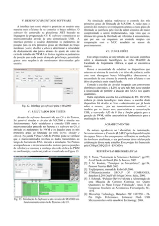 V. DESENVOLVIMENTO DO SOFTWARE
A interface tem como objetivo propiciar ao usuário uma
maneira mais eficiente de se controlar o braço robótico. O
software foi construído na plataforma .NET baseado na
linguagem de programação C#. O software comunica-se ao
microcontrolador através de uma comunicação USB. A
interface permite o usuário determinar os parâmetros de
posição para os três primeiros graus de liberdade do braço
mecânico (waist, sholder e elbow), determinar a velocidade
de deslocamento das juntas através do ajuste do valor do
ciclo de trabalho do PWM. Um listbox registra os parâmetros
de posição para cada ponto alcançado pelo braço, permitindo
gravar uma sequência de movimentos determinadas pelo
usuário.
Fig. 12. Interface do software para o MA2000
VI. RESULTADOS DOS TESTES
Através do software desenvolvido em C# e do Proteus,
foi possível simular o circuito do MA2000 e simular seu
funcionamento. Após estabelecer a conexão USB entre o
microcontrolador emulado no Proteus e o software no C#, é
enviado os parâmetros do PWM e os ângulos para os três
primeiros graus de liberdade do robô (wrist, sholder e
elbow). Na janela Virtual USB do Proteus pode-se verificar
que o microcontrolador recebeu os dados transmitidos ao
longo do barramento USB, durante a simulação. No Proteus
acompanhou-se o deslocamento dos motores para as posições
de referência e mostrou a mudança da razão cíclica do PWM
no osciloscópio, conforme pode ser visualizado na Figura 13:
Fig. 13. Simulação do Software e do circuito do MA2000 em
funcionamento através do Proteus e do C#.
Na simulação prática realizou-se o controle dos três
primeiros graus de liberdade do MA2000. A razão para o
controle dos motores se restringirem apenas a esses graus de
liberdade se justificou pelo fato de serem circuitos de maior
complexidade a serem implementados, haja vista que os
últimos três graus de liberdade são referentes à servomotores,
que por sua vez requerem um controle simples em
comparação com o MCC acoplado ao sensor de
posicionamento.
VII. CONCLUSÕES
Este artigo resultou de um trabalho de iniciação científica
sobre a atualização tecnológica do robô MA2000 da
Faculdade de Engenharia Elétrica, o qual se encontrava
inativo.
Houve a necessidade de substituir os dispositivos que
estavam no sistema de controle e no drive de potência, então
com uma abrangente busca bibliográfica observou-se a
necessidade de um sistema de controle mais eficiente e um
drive de potência mais simplificado.
Contudo a escolha do circuito integrado com conversores
eletrônicos chaveados, o L298, se deu pelo fato deste atender
à necessidade de permitir a atuação dos MCCs nos quatro
quadrantes.
Outra importante escolha foi a utilização do PIC 18F2550,
embora já exista tecnologias mais atuais, a escolha deste
dispositivo foi devido ao bom conhecimento que já havia
sobre o mesmo, por ser economicamente acessível, e
também por ter dentre suas características a comunicação
USB, a conversão A/D de 8 bits e função própria para a
geração de PWM, enfim características fundamentais para a
atualização do robô.
AGRADECIMENTOS
Os autores agradecem ao Laboratório de Automação,
Servomecanismos e Controle (LASEC) pela disponibilização
do espaço físico e dos componentes utilizados na confecção
do hardware atualizado, e aos professores deste núcleo pela
colaboração direta neste trabalho. Este projeto foi financiado
pelo CNPq (CNPQ2010 - ENG036).
REFERÊNCIAS BIBLIOGRÁFICAS
[1] F. Pazos, “Automação de Sistemas e Robótica”, pp.257,
Axcel Books do Brasil, Rio de Janeiro, 2002.
[2] J. M. Rosário, “Princípios de Mecatrônica”, pp.154,
Pearson Prentice Hall, 2005.
[3] TeqQuipment, manual do Robô MA2000.
[4] STMicroelectronics GROUP OF COMPANIES,
datasheet L298 Dual Full-Bridge Driver, Itália, 2000.
[5] J. Schonek, “Pulsador Reversível para a Alimentação de
uma Máquina de Corrente Contínua nos Quatro
Quadrantes do Plano Torque Velocidade”. Anais II do
Congresso Brasileiro de Aeronáutica, Florianópolis, SC,
1978.
[6] Microchip Technology, Datasheet PIC 18F2550 – 28-
Pin High- Peformance, Enhanced Flash USB
Microcontrollers with nanoWatt Technology, 2004.
 