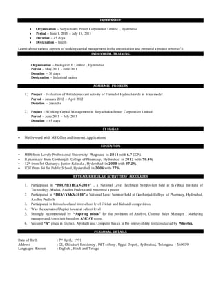 INTERNSHIP
 Organisation – Suryachakra Power Corporation Limited , Hyderabad
 Period – June 1, 2013 – July 15, 2013
 Duration – 45 days
 Designation – Intern
Learnt about various aspects of working capital management in the organisation and prepared a project report of it.
INDUSTRIAL TRAINING
Organisation – Biological E Limited , Hyderabad
Period – May 2011 - June 2011
Duration – 30 days
Designation – Industrial trainee
ACADEMIC PROJECTS
1.) Project - Evaluation of Anti depressant activity of Tramadol Hydrochloride in Mice model
Period – January 2012 – April 2012
Duration – 3months
2.) Project – Working Capital Management in Suryachakra Power Corporation Limited
Period – June 2013 – July 2013
Duration – 45 days
IT SKILLS
 Well versed with MS Office and internet Applications
EDUCATION
 MBA from Lovely Professional University, Phagwara in 2014 with 6.7 CGPA
 B.pharmacy from Geethanjali College of Pharmacy, Hyderabad in 2012 with 70.4%
 12th from Sri Chaitanya Junior Kalasala , Hyderabad in 2008 with 87.2%
 ICSE from Sri Sai Public School, Hyderabad in 2006 with 77%
EXTRACURRICULAR ACTIVITIES/ ACCOLADES
1. Participated in “PROMETHEAN-2010” , a National Level Technical Symposium held at B.V.Raju Institute of
Technology, Medak, Andhra Pradesh and presented a poster
2. Participated in “DRAVYAKA-2010”,a National Level Seminar held at Geethanjali College of Pharmacy, Hyderabad,
Andhra Pradesh
3. Participated in Intraschool and Interschool level Cricket and Kabaddi competitions
4. Was the captain of Jupiter house at school level
5. Strongly recommended by “Aspiring minds” for the positions of Analyst, Channel Sales Manager , Marketing
manager and Associate based on AMCAT score.
6. Secured “A” grade in English, Aptitude and Computer basics in Pre employability test conducted by Wheebox.
PERSONAL DETAILS
Date of Birth : 7th April, 1991
Address : G1, Chilukuri Residency , P&T colony , Uppal Depot , Hyderabad, Telangana - 560039
Languages Known : English , Hindi and Telugu
 