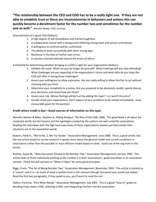 “The relationship between the CEO and COO has to be a really tight one. If they are not
able to establish trust or there are inconsistencies in behaviors and actions this can
quickly become a derailment factor for the number two and sometimes for the number
one as well.” -Wendell Weeks, COO, Corning
Characteristics of a good COO (Dalton):
1. A high degree of self assuredness and mental toughness
2. A collaborative nature with a background reflecting strong team and service orientations
3. A willingness to confront and be confronted
4. The ability to work successfully with other strong egos
5. Resilience in the face of his/her own errors
6. A solution oriented attitude toward the errors of others
A Checklist for determining whether bringing in a COO is right for your organization (Dalton):
1. Validate the need- What can you no longer do yourself? What meetings will you stop attending?
What challenges are you expecting in the organization’s future and what skills do you hope the
COO will offer in facing those challenges?
2. Assess your willingness to allow autonomy- Are you really willing to allow him/her to act without
checking with you first?
3. Determine your receptivity to scrutiny- Are you prepared to be absolutely candid, openly discuss
your decisions, and reveal how you think?
4. Assess your risk- Whose feelings will be hurt by adding this layer? Is it worth the price?
5. Double check your expectations- Don’t expect all your problems to be solved immediately. Have
measurable goals for the position.
Credit where credit is due—Good sources of information on this topic
Bennett, Nathan & Miles, Stephen A., Riding Shotgun: The Role of the COO, 2006. This good book is all about the
corporate world, but the lessons and the typologies created by the authors are well suited for associations.
Reading the interviews with the high level executives of these organizations reveals just how similar their
situations are to the association world.
Bowers, Heidi H., “We’re No. 2, We Try Harder.” Association Management, June 1988. This is a good article, but
like any article based on survey research it speaks more about the general model and current conditions in
associations rather than the possible or most efficient model based on need. Good use of the org chart in this
article.
Bistline, Susan M., “Why Executives Choose to Be Number Two.” Association Management, January 1985. This
article looks at three individuals working as the number 2 in their associations—good anecdotes in an association
context. Check the pull out box on “What it Takes” for some good principles.
Riggs, Frank, “The Art of Being Number Two.” Association Management, November 1969. This article is marked as
a “classic” and it is—so much of what is written here is still relevant (though the sexist tone stands out today).
Read the first two paragraphs, if they speak to you, you’ll want to read the rest.
Dalton, Francine, “Hire When Ready.” Association Management, July 2003. This is a good “how-to” guide on
deciding if you need a COO, selecting a COO, and integrating him/her into the association.
 