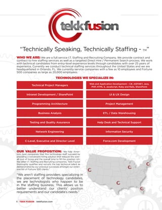 1 ● TEKK FUSION ● tekkfusion.com
WHO WE ARE: We are a full service I.T. Staffing and Recruiting Company. We provide contract and
contract to hire staffing services as well as a targeted Direct Hire / Permanent Search process. We work
with technical candidates from entry-level experience levels through candidates with over 25 years of
experience. Currently we conduct technical staffing services throughout the United States and we are
headquartered in Orlando, FL. We currently service companies with a few as 10 employees and Fortune
500 companies as large as 20,000 employees. 
TECHNOLOGIES WE SPECIALIZE IN:
Technical Project Managers
Web and Application Development – C#, ASP.NET, Java,
PHP, HTML 5, JavaScript, Ruby and Rails, SharePoint
Project Management
Help Desk and Technical Support
UI & UX Design
ETL / Data Warehousing
Information Security
Intranet Development / SharePoint
Business Analysis
Network Engineering
Programming Architecture
Testing and Quality Assurance
C-Level, Executive and Director Level Force.com Development
OUR VALUE PROPOSITION: “We help Amer-
ica’s best companies that hire technology staff succeed by
providing a convenient hiring solution that reduces the over-
all cost of hiring and the overall time to fill the position. Un-
like other I.T. Staffing and Recruiting companies, Tekk Fusion
thoroughly qualifies and recruits the top technical talent as
demonstrated by our previous successes amongst our exten-
sive list of Fortune 500 clients.”
“We aren’t staffing providers specializing in
the placement of technology candidates,
we are technologists who happen to be
in the staffing business. This allows us to
better understand our clients’ position
requirements and our candidate’s needs.”
“Technically Speaking, Technically Staffing - TM”
 