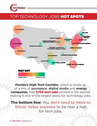 7 ● TEKK FUSION ● tekkfusion.com
TOP TECHNOLOGY JOBS HOT SPOTS
Florida’s High Tech Corridor, which is made up
of a mix of aerospace, digital media and energy
companies, had 7,752 tech jobs posted in the period,
making it one of the largest spots for technology jobs.
The bottom line: You don’t need to move to
Silicon Valley anymore to be near a hub
for tech jobs.
 