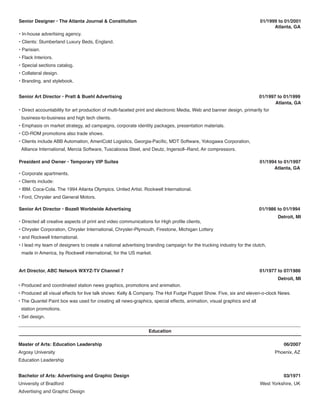Senior Designer • The Atlanta Journal & Constitution 01/1999 to 01/2001
Atlanta, GA
• In-house advertising agency.
• Clients: Slumberland Luxury Beds, England.
• Parisian.
• Flack Interiors.
• Special sections catalog.
• Collateral design.
• Branding, and stylebook.
• Direct accountability for art production of multi-faceted print and electronic Media, Web and banner design, primarily for
business-to-business and high tech clients.
• Emphasis on market strategy, ad campaigns, corporate identity packages, presentation materials.
• CD-ROM promotions also trade shows.
• Clients include ABB Automation, AmeriCold Logistics, Georgia-Pacific, MDT Software, Yokogawa Corporation,
Alliance International, Mercia Software, Tuscaloosa Steel, and Deutz, Ingersoll–Rand, Air compressors.
Senior Art Director • Pratt & Buehl Advertising 01/1997 to 01/1999
Atlanta, GA
• Corporate apartments.
• Clients include:
• IBM. Coca-Cola. The 1994 Atlanta Olympics. United Artist. Rockwell International.
• Ford, Chrysler and General Motors.
President and Owner • Temporary VIP Suites 01/1994 to 01/1997
Atlanta, GA
Education
Master of Arts: Education Leadership 06/2007
Argosy University Phoenix, AZ
Education Leadership
Bachelor of Arts: Advertising and Graphic Design 03/1971
University of Bradford West Yorkshire, UK
Advertising and Graphic Design
• Directed all creative aspects of print and video communications for High profile clients,
• Chrysler Corporation, Chrysler International, Chrysler-Plymouth, Firestone, Michigan Lottery
• and Rockwell International.
• I lead my team of designers to create a national advertising branding campaign for the trucking industry for the clutch,
made in America, by Rockwell international, for the US market.
Senior Art Director • Bozell Worldwide Advertising 01/1986 to 01/1994
Detroit, MI
• Produced and coordinated station news graphics, promotions and animation.
• Produced all visual effects for live talk shows: Kelly & Company. The Hot Fudge Puppet Show. Five, six and eleven-o-clock News.
• The Quantel Paint box was used for creating all news-graphics, special effects, animation, visual graphics and all
station promotions.
• Set design.
Art Director, ABC Network WXYZ-TV Channel 7 01/1977 to 07/1986
Detroit, MI
 