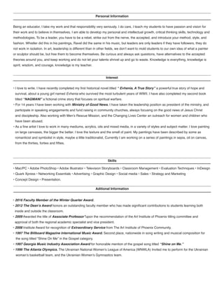 Personal Information
Being an educator, I take my work and that responsibility very seriously. I do care, I teach my students to have passion and vision for
their work and to believe in themselves. I am able to develop my personal and intellectual growth, critical thinking skills, technology and
methodologies. To be a leader, you have to be a rebel, strike out from the nerve, the accepted, and introduce your method, style, and
fashion. Whistler did this in his paintings, Ravel did the same in his music, but leaders are only leaders if they have followers, they do
not work in isolation. In art, leadership is different than in other fields, we don’t want to mold students to our own idea of what a painter
or sculptor should be, but free them to become themselves. Be curious and always ask questions, have alternatives to the accepted
theories around you, and keep working and do not let your talents shrivel up and go to waste. Knowledge is everything, knowledge is
spirit, wisdom, and courage, knowledge is my teacher.
Interest
Skills
Aditional Information
• I love to write. I have recently completed my first historical novel titled “ Evhenia, A True Story” a powerful true story of hope and
survival, about a young girl named Evhenia who survived the most turbulent years of WWII. I have also completed my second book
titled “NAGMANI” a fictional crime story that focuses on spiritual warfare.
• For 14 years I have been working with Ministry of Good News. I have taken the leadership position as president of the ministry, and
participate in speaking engagements and fund raising in community churches, always focusing on the good news of Jesus Christ
and discipleship. Also working with Men’s Rescue Mission, and the Changing Lives Center an outreach for women and children who
have been abused.
• As a fine artist I love to work in many mediums, acrylics, oils and mixed media, in a variety of styles and subject matter. I love painting
on large canvases, the bigger the better. I love the texture and the smell of paint. My paintings have been described by some as
romanticist and symbolist in style, maybe a little traditionalist, Currently I am working on a series of paintings in sepia, oil on canvas,
from the thirties, forties and fifties.
• Mac/PC • Adobe PhotoShop • Adobe Illustrator • Television Storyboards • Classroom Management • Evaluation Techniques • InDesign
• Quark Xpress • Networking Essentials • Advertising • Graphic Design • Social media • Sales • Strategy and Marketing
• Concept Design • Presentation.
• 2016 Faculty Member of the Winter Quarter Award.
• 2012 The Dean’s Award honors an outstanding faculty member who has made significant contributions to students learning both
inside and outside the classroom.
• 2009 Awarded the title of Associate Professor”upon the recommendation of the Art Institute of Phoenix titling committee and
approval of both the regional academic specialist and vice president.
• 2008 Institute Award for recognition of Extraordinary Service from The Art Institute of Phoenix Community.
• 1997 The Billboard Magazine International Music Award. Second place, nationwide in song writing and musical composition for
the song titled “Shine On Me” in the Gospel category.
• 1997 Georgia Music Industry Association Award for honorable mention of the gospel song titled “Shine on Me.”
• 1996 The Atlanta Olympics. The Ukrainian National Women’s League of America (WNWLA) Invited me to perform for the Ukrainian
woman’s basketball team, and the Ukrainian Women’s Gymnastics team.
 
 