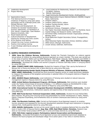 ♦ Leadership development
♦ Project Planning
♦ Local Initiatives for Biodiversity, Research and Development
(LI-BIRD), Pokhara
♦ SAGUN, Kathmandu
♦ Jugal Community Development Center, Sindhupalchok
♦ Appreciative Inquiry
♦ First National Summit of Imagine
Initiatives of Nepal by using open space
technology and AI in Banepa jointly with
Michael Herman, USA
♦ AI for Peace and Development: An
Initiative for Societal Transformation
Summit, Kathmandu, Co-facilitators of
Prof. David L Cooperrider, Case Western
Reserve University, USA
♦ Result based planning
♦ Cultural dimension of development
training for Tamang and Tharu youths
♦ AI for positive mind setting
♦ Unleash the inner human excellencies
♦ Positive mind setting training
♦ 5-year Strategic planning by using AI
approach
♦ Nepal Appreciative Inquiry National Network (NAINN) Imagine
Nepal, Kathmandu
♦ Imagine Lalitpur,
♦ Imagine Lalitpur/ECCA, Lalitpur
♦ Imagine Tamang Society, Kavre
♦ Bagbana VDC, Parsa
♦ Janabhavan Campus, Chapagaon, Lalitpur
♦ Star Higher Secondary Boarding School + 12, Pachkhal, Kavre
♦ Capital College and Research Center, Kathmandu
♦ Panchkhal Valley Institutional Schools' Organization (PVISO),
Banepa, Kavre
♦ Shree Balkumari English Secondary School, Prayagpokhari,
Lalitpur
♦ Shee Mahankal Higher Secondary School, Gotikhel, Lalitpur
♦ AMIA School, Bhangal, Kathmandu
♦ Lincoln School, Kalitmati, Kathmandu
D. SAMPLE RESEARCH EXPERIENCE
 2004. Save the Children Norway, Kathmandu. Studied the Thematic Evaluation on violence against
sexual abuse of children by using positive deviance approach as a team member. The study was carried out
in the areas of partner NGOs such as SAFE-Nepalgunj, Maiti-Nepal- Hetauda, Sakti Shamuha and SWISH in
Kathmandu were studied by using PRA semi-structure interview. 2001. Save the Children Norwegian,
Kathmandu. Reviewed the children and women's program of Women Self-Help Center in Lamjung district
by using PRA tools.
 2004. CYMMIT/NARC-HMG, Kathmandu. Studied the Impacts of Power Tiller use by the farmers of
Beluwa VDC of Parsa and Benauli VDC of Bara districts by using some PRA tools.
 2003. Mainstreaming Gender Equity Program/Ministry of Women, Children and Social Welfare,
HMG/ UNDP, Kathmandu. Conducted the socio-economic baseline survey to create benchmark database
to measure the progress of the targeted communities in selected VDCs of 10 program districts of Nepal by
using PRA tools.
 2001. SEARCH-Nepal, Kathmandu. Local institutions of Tamang were studied on natural resources
management regime in Rasuwa district by using PRA tools.
 2000. United Nations Development Program, UN House, Kathmandu. Best practices were studied
under the Twelve Critical Areas of Concerns of Beijing + 5 in different projects as HIV/AIDS/STD in Doti,
Kailali, Kapilvastu, Tanahun, and Sunsari districts of Nepal by using some PRA tools.
 1999. International Center for Integrated Mountain Development (ICIMOD), Kathmandu. Studied
past successes, best practices, institutional capacity and opportunities of bee keeping business in Jumla by
using PRA tools.
 1998. NGO Fund/German Technical Cooperation (GtZ), Kathmandu. Studied the local NGOs/CBOs
best practices, life giving and nurturing forces and potentialities for further development in Yaphu, Makalu,
Hatiya, Chepuwa-Chyamdang, and Kimathanka VDCs of northern Shankuwa-sava district by using some
PRA tools.
 1996. The Mountain Institute, USA. Carried out Participatory Rural Appraisal research on existing
tourism situations and assessed for Eco-tourism development potential through local institutions in Langtang
national Park, Sindhupalchok district by using PRA tools.
 1995. SAGUN, Kathmandu. Carried out the social impacts study in Langtang National Park by using PRA
tools in Syabru VDC of Rasuwa District. Aug.-Sep. 1995, East-West Center, Honolulu, Research was
done on non-timber forest product (NTFP) use in Jumla and Dolpa districts by using PRA tools.
 1993. FAO/Inter-regional project, Participatory Upland Conservation and Development,
Kathmandu. Conducted Participatory Rural Appraisal surveys and established benchmark database to
measure the future progress and developed village micro-action plans in four VDCs in Gorkha District.
5
 