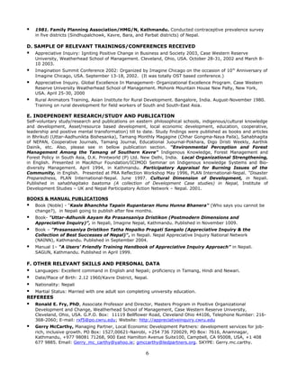  1981. Family Planning Association/HMG/N, Kathmandu. Conducted contraceptive prevalence survey
in five districts (Sindhupalchowk, Kavre, Bara, and Parbat districts) of Nepal.
D. SAMPLE OF RELEVANT TRAININGS/CONFERENCES RECEIVED
 Appreciative Inquiry: Igniting Positive Change in Business and Society 2003, Case Western Reserve
University, Weatherhead School of Management. Cleveland, Ohio, USA. October 28-31, 2002 and March 8-
10 2003.
 Imagination Summit Conference 2002: Organized by Imagine Chicago on the occasion of 10th
Anniversary of
Imagine Chicago, USA. September 13-18, 2002. (It was totally OST based conference.)
 Appreciative Inquiry. Global Excellence In Management- Organizational Excellence Program. Case Western
Reserve University Weatherhead School of Management. Mohonk Mountain House New Palty, New York,
USA. April 25-30, 2000
 Rural Animators Training, Asian Institute for Rural Development. Bangalore, India. August-November 1980.
Training on rural development for field workers of South and South-East Asia.
E. INDEPENDENT RESEARCH/STUDY AND PUBLICATION
Self-voluntary study/research and publications on eastern philosophical schools, indigenous/cultural knowledge
and development, Asset/resource based development, local economic development, education, cooperative,
leadership and positive mental transformation) till to date. Study findings were published as books and articles
in Bhrikuti (Uttar-Aadhunikta Bishesanka), Tamang Monthly Magagine (Chhar Gongma-Naya Paila), Sahabhagita
of NEPAN, Cooperative Journals, Tamang Journal, Educational Juournal-Pokhara, Digo Dristi Weekly, Aarthik
Dainik, etc. Also, please see in bellow publication section. "Environmental Perception and Forest
Management Among the Tamang of Southern Kavre" Indigenous Knowledge, Forest Management and
Forest Policy in South Asia, D.K. Printworld (P) Ltd. New Delhi, India. Local Organizational Strengthening,
in English. Presented in MacAthur Foundation/ICIMOD Seminar on Indigenous knowledge Systems and Bio-
diversity Management. April 1994, in Kathmandu. Participatory Appraisal for Burning Issues of the
Community, in English. Presented at PRA Reflection Workshop May 1996, PLAN International-Nepal. “Disaster
Preparedness, PLAN International-Nepal. June 1997. Cultural Dimension of Development, in Nepali.
Published in sahabhagitako baatoma (A collection of Development Case studies) in Nepal, Institute of
Development Studies – UK and Nepal Participatory Action Network – Nepal. 2001.
BOOKS & MANUAL PUBLICATIONS
 Book (Noble) - "Kasle Bhanchha Tapain Rupantaran Hunu Hunna Bhanera" (Who says you cannot be
change?), in Nepali going to publish after few months.
 Book- "Uttar-Adhunik Aayam Ra Prasansaniya Dristikon (Postmodern Dimensions and
Appreciative Inquiry)", in Nepali, Imagine Nepal, Kathmandu. Published in November 1009.
 Book – "Prasansaniya Dristikon Tatha Nepalko Pragati Sangalo (Appreciative Inquiry & the
Collection of Best Successes of Nepal)", in Nepali. Nepal Appreciative Inquiry National Network
(NAINN), Kathmandu. Published in September 2004.
 Manual 1– “A Users’ Friendly Training Handbook of Appreciative Inquiry Approach” in Nepali.
SAGUN, Kathmandu. Published in April 1999.
F. OTHER RELEVANT SKILLS AND PERSONAL DATA
 Languages: Excellent command in English and Nepali; proficiency in Tamang, Hindi and Newari.
 Date/Place of Birth: 2.12 1960/Kavre District, Nepal.
 Nationality: Nepali
 Martial Status: Married with one adult son completing university education.
REFEREES
 Ronald E. Fry, PhD, Associate Professor and Director, Masters Program in Positive Organizational
Development and Change, Weatherhead School of Management, Case Western Reserve University,
Cleveland, Ohio, USA. G.P.O. Box: 11119 Bellflower Road, Cleveland Ohio 44106, Telephone Number: 216-
368-2060; E-mail: rxf5@po.cwru.edu; Website: http://appreciativeinquiry.cwru.edu
 Gerry McCarthy, Managing Partner, Local Economic Development Partners: development services for job-
rich, inclusive growth. PO Box: 1527,00621-Nairobi, +254 736 720029, PO Box: 7616, Anamnagar,
Kathmandu, +977 98081 71268, 900 East Hamilton Avenue Suite100, Campbell, CA 95008, USA, +1 408
677 9885. Email: Gerry_mc_carthy@yahoo.ie; gmccarthy@ledpartners.org. SKYPE: Gerry.mc.carthy.
6
 