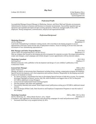 Ray Iraci
Cellular 203-592-0012 8 Oak Meadows Drive
Brookfield, CT 06804
rayiraci@gmail.com
!
Professional Profile
Accomplished Manager/General Manager in Marketing, Internet, and Direct Mail and Telesales environments.
Administered to business-to-business and business-to-consumer environments. Successfully launched start-up
operations and expanded and improved upon existing operations. Effectively managed staffs of 20 to 100+
employees. Strong management, communication, analytical and organizational skills.
Professional Background
Marketing Manager 2015-present
All-Pro Windows Brookfield, CT
Lead Inside Telemarketing Coordinator working closely with ownership in developing programs to secure
appointments with home owners for the sale of replacement windows. Assist in training of all new hires and with
recruitment of new telemarketing representatives.
Risk Manager and Safety Program Director 2014-2015
Agentis Safety Development(formerly All-Star Driver) Watertown, CT
Start-up company that focused on developing safe-driver programs for corporate accounts. Developed telemarketing
scripts and strategies, email campaigns and website design to secure appointments with key decision makers.
Marketing Consultant 2013-2014
Self-Employed Danbury, CT
Worked exclusively with a publisher in the development and design of a new children’s publication, Color
Connections 4 Kids.
General Sales Manager 2004 to 2013
Yankee Pennysaver Brookfield, CT
Manage all aspects of Advertising Sales Department including hiring, training, compensation program development,
Special Section development, new client acquisition and customer retention. Responsible for developing successful
Creatives for hundreds of clients.
• In a down economy, concentration has been on developing Special Sections to help drive revenue. For example,
developed 'Spotlight on Seniors' section, July 5th, which resulted in our biggest issue of 2012 to that point
($13,000 in additional revenue/44 pages).
• Conceived and implemented formal training program.
• Develop strategic sales plans and campaigns.
• Successfully launched semi-annual 'Home Improvement' publications netting up to $25,000 in additional annual
revenue.
• Plan and design all Rate Cards, Sales Incentives and Employee Compensation Programs to meet the needs of
the company.
Marketing Consultant 2003 to 2004 / 2013 to 2014
Harbor Marketing, Inc., Hiltop Media Partners, d.b.a. Valpak Stamford, CT
Consultative sales approach to develop direct mail advertising campaigns for retail and professional clients.
• Increased client base in my assigned territory by 46%.
 