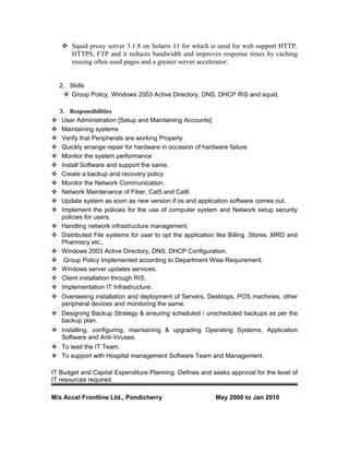  Squid proxy server 3.1.8 on Solaris 11 for which is used for web support HTTP,
HTTPS, FTP and it reduces bandwidth and improves response times by caching
reusing often used pages and a greater server accelerator.
2. Skills
 Group Policy, Windows 2003 Active Directory, DNS, DHCP RIS and squid.
3. Responsibilities
 User Administration [Setup and Maintaining Accounts]
 Maintaining systems
 Verify that Peripherals are working Properly
 Quickly arrange repair for hardware in occasion of hardware failure
 Monitor the system performance
 Install Software and support the same.
 Create a backup and recovery policy
 Monitor the Network Communication.
 Network Maintenance of Fiber, Cat5 and Cat6
 Update system as soon as new version if os and application software comes out.
 Implement the policies for the use of computer system and Network setup security
policies for users.
 Handling network infrastructure management.
 Distributed File systems for user to opt the application like Billing ,Stores ,MRD and
Pharmacy etc.,
 Windows 2003 Active Directory, DNS, DHCP Configuration.
 Group Policy Implemented according to Department Wise Requirement.
 Windows server updates services.
 Client installation through RIS.
 Implementation IT Infrastructure.
 Overseeing installation and deployment of Servers, Desktops, POS machines, other
peripheral devices and monitoring the same.
 Designing Backup Strategy & ensuring scheduled / unscheduled backups as per the
backup plan.
 Installing, configuring, maintaining & upgrading Operating Systems, Application
Software and Anti-Viruses.
 To lead the IT Team.
 To support with Hospital management Software Team and Management.
IT Budget and Capital Expenditure Planning. Defines and seeks approval for the level of
IT resources required.
M/s Accel Frontline Ltd., Pondicherry May 2000 to Jan 2010
 
