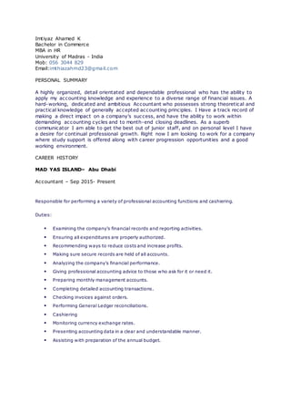 Imtiyaz Ahamed K
Bachelor in Commerce
MBA in HR
University of Madras - India
Mob: 056 3044 829
Email:imthiazahmd23@gmail.com
PERSONAL SUMMARY
A highly organized, detail orientated and dependable professional who has the ability to
apply my accounting knowledge and experience to a diverse range of financial issues. A
hard-working, dedicated and ambitious Accountant who possesses strong theoretical and
practical knowledge of generally accepted accounting principles. I Have a track record of
making a direct impact on a company’s success, and have the ability to work within
demanding accounting cycles and to month-end closing deadlines. As a superb
communicator I am able to get the best out of junior staff, and on personal level I have
a desire for continual professional growth. Right now I am looking to work for a company
where study support is offered along with career progression opportunities and a good
working environment.
CAREER HISTORY
MAD YAS ISLAND– Abu Dhabi
Accountant – Sep 2015- Present
Responsible for performing a variety of professional accounting functions and cashiering.
Duties:
 Examining the company’s financial records and reporting activities.
 Ensuring all expenditures are properly authorized.
 Recommending ways to reduce costs and increase profits.
 Making sure secure records are held of all accounts.
 Analyzing the company’s financial performance.
 Giving professional accounting advice to those who ask for it or need it.
 Preparing monthly management accounts.
 Completing detailed accounting transactions.
 Checking invoices against orders.
 Performing General Ledger reconciliations.
 Cashiering
 Monitoring currency exchange rates.
 Presenting accounting data in a clear and understandable manner.
 Assisting with preparation of the annual budget.
 