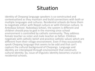 Situation
identity of Chepang language speakers is co-constructed and
contextualized as they maintain and build connections with both or
multiple languages and cultures. Residential schools do force them
to negotiate either with Nepali culture or with Christian culture. In
Antodaya School. Nabodaya School, the system is different and
children should pray to god in the morning since school
environment is controlled by catholic community. They address
female teacher as sister and male teacher as father. Children
negotiate with catholic belief and practice catholic values which are
different from their village environment. Even if they occasionally
speak Chepang language that seems to be odd and that can't
capture the cultural background of Chepangs. Language and
identity are interplayed through environment that constructs
cultural identity. So, issue of linguistic identity becomes crucial in
residential schools.
 