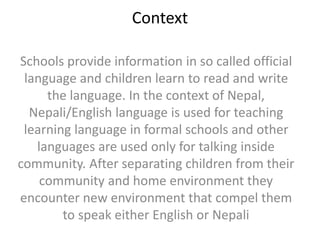 Context
Schools provide information in so called official
language and children learn to read and write
the language. In the context of Nepal,
Nepali/English language is used for teaching
learning language in formal schools and other
languages are used only for talking inside
community. After separating children from their
community and home environment they
encounter new environment that compel them
to speak either English or Nepali
 