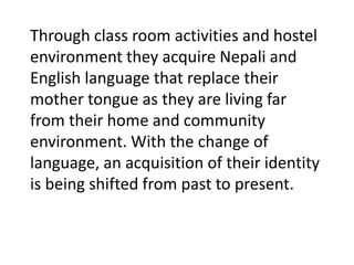 Through class room activities and hostel
environment they acquire Nepali and
English language that replace their
mother tongue as they are living far
from their home and community
environment. With the change of
language, an acquisition of their identity
is being shifted from past to present.
 