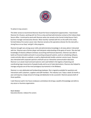 To whom it may concern:
This letter serves to recommend Shannon Stuart for future employment opportunities. I have known
Shannon for 10 years, working with her first as a key and lead administrative contact at the Indiana State
Soccer office. I continued to work with Shannon when she served as the Carmel United Soccer Club’s
business manager and executive director. Most recently I worked with her on the staff at the newly
formed Indiana Fire Juniors soccer club. Shannon served as the operations director for the club with a
strong focus on our boys’ and girls’ elite programs.
Shannon brought very strong soccer skills and administrative knowledge in all areas where I interacted
with her. Shannon was a former player and had great understanding of the game of soccer. She also had
knowledge of industry software and basic accounting and financial awareness. Shannon was able to
build out financial models and work in accounting and payroll systems, work on scheduling software,
create and alter data on a website, as well as diplomatically handle customer service issues. Shannon
also interacted with corporate sponsors and built out our interactive communication data base.
Shannon is an astute travel and event planner and is well skilled in the logistics of planning and
coordinating large movements of people locally and to out of state destinations. Shannon also helped to
manage and grow one of the most prestigious tournaments in the Midwest.
Shannon is a very dedicated and hardworking employee. She is regularly available for questions and
interactions with customers, suppliers and staff members. This industry runs 7 days a week 10 months a
year and requires a large amount of energy and dedication to be successful- Shannon possess both of
those qualities.
I wish Shannon well in her future endeavors and believe she brings a wealth of knowledge and skills to
any soccer or business organization.
Mark Webber
Executive director, Indiana Fire Juniors
 