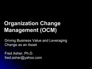 1
Organization Change
Management (OCM)
Driving Business Value and Leveraging
Change as an Asset
Fred Asher, Ph.D.
fred.asher@yahoo.com
 