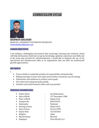 CURRICULUM VITAE
REHMAN BALOSHI
Mobile No. /0556404727-0527604749-0556021221
rehmanbalouch@yahoo.com
CAREER OBJECTIVES:
I am seeking a challenging environment that encourages learning and creativity, which
will help the business fraternity to tap my knowledge, aptitude, experience and skills and
at the same time provide for self-development. I would like to optimize the use of my
operational and interpersonal skills in an organization that can offer me professional
growth opportunities.
KEY SKILLS:
1
• Proven ability to undertake position of responsibility and leadership.
• Willing and eager to learn new tasks and to further oneself by way of training.
• Enthusiastic and ambitious to achieve career goals.
• Very observant and grasp tasks quickly.
• Sensitive and tactful towards others and very particle.
PERSONAL INFORMATION:
• Father Name : Jan Muhammad
• Date of Birth : 19th
November 1980
• Place of Birth : Dubai U.A.E
• Passport No : BV9155353
• Nationality : Pakistani
• Driving License : Dubai U.A.E
• Date of Issue : 01/11/1999
• Expiry Date : 31/10/2021
• Religion : Islam
• Marital Status : Married
• Employer : Parts World L.L.C
 