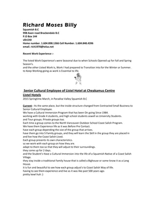 Richard Moses Billy
Squamish B.C
998 Axen road Brackendale B.C
P.O Box 144
v0n1h0
Home number. 1.604.898.1366 Cell Number. 1.604.848.4396
email. rich1970@telus.net
Recent Work Experience :-
The listed Work Experience's were Seasonal due to when Schools Opened up for Fall and Spring
Season's.
and the other Listed Work is, Work I had prepared to Transition into for the Winter or Summer.
to Keep Working going as work is Essential to life.
Senior Cultural Employee of Listel Hotel at Cheakamus Centre
Listel Hotels
2015 Springtime March, in Paradise Valley Squamish B.C
Current-: Its the same place, but the inside structure changed from Contracted Small Business to
Senior Cultural Employee.
We have a Cultural Immersion Program that has been On going Since 1984.
working with Grade 4 students, and high school students aswell as University Students.
and Tour groups. Private groups too.
Each time a group comes to the North Vancouver Outdoor School Coast Salish Program.
We have them Experience life as it was Before Pre Contact.
have each group depending the size of the group that arrives.
have them go into 5 Family groups, and they will learn the Skill in the group they are placed in
and live how the Coast Salish Lived.
Each group presents its own characteristics.
so we work with each group on how they are.
adapt to them too so that they will adjust to their surroundings.
they come up for 2 days.
and the Student's Have a Cultural Immersion into the life of a Squamish Native of a Coast Salish
Village.
they stay inside a traditional Family house that is called a Bighouse or some know it as a Long
House.
it is fun and beautiful to see how each group adjust's to Coast Salish Way of life.
having to see them experience and live as it was like past 500 years ago.
pretty kewl huh :)
 