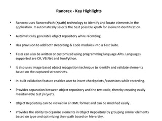 Ranorex - Key Highlights

Ranorex uses RanorexPath (Xpath) technology to identify and locate elements in the
application. It automatically selects the best possible xpath for element identification.

Automatically generates object repository while recording.

Has provision to add both Recording & Code modules into a Test Suite.

Tests can also be written or customized using programming language APIs. Languages
supported are C#, VB.Net and IronPython.

It also uses Image based object recognition technique to identify and validate elements
based on the captured screenshots.

In-built validation feature enables user to insert checkpoints /assertions while recording.

Provides separation between object repository and the test code, thereby creating easily
maintainable test projects.

Object Repository can be viewed in an XML format and can be modified easily..

Provides the ability to organize elements in Object Repository by grouping similar elements
based on type and optimizing their path based on hierarchy.
 
