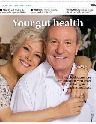 MichaelPattemore
advocatesforBowelCancer
UK,afterlosinghiswife
Lyndatothedisease
THIS SUPPLEMENT IS DISTRIBUTED WITHIN THE SUNDAY TELEGRAPH, PRODUCED AND PUBLISHED BY MEDIAPLANET, WHICH TAKES FULL RESPONSIBILITY FOR ITS CONTENT
DECEMBER HEALTHAWARNESS.CO.UK
READ DrNickReadonthe
scienceandsymptomsofIBSP4
INSIDE Thebenefitsofgoing
gluten-freeforcoeliacsP6
ONLINE Whyweneedtotake
allergiesinchildrenseriously
Yourguthealth
 
