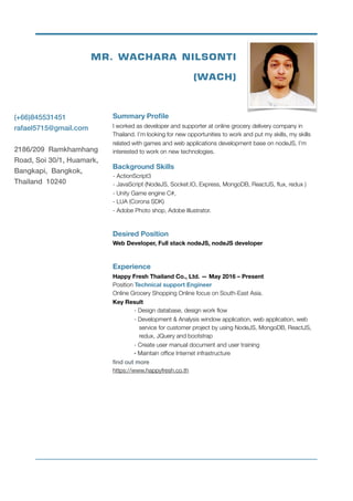  
Summary Proﬁle
I worked as developer and supporter at online grocery delivery company in
Thailand. I’m looking for new opportunities to work and put my skills, my skills
related with games and web applications development base on nodeJS, I’m
interested to work on new technologies.
Background Skills 
- ActionScript3 
- JavaScript (NodeJS, Socket.IO, Express, MongoDB, ReactJS, ﬂux, redux ) 
- Unity Game engine C#,  
- LUA (Corona SDK) 
- Adobe Photo shop, Adobe Illustrator.
Desired Position 
Web Developer, Full stack nodeJS, nodeJS developer 
Experience
Happy Fresh Thailand Co., Ltd. — May 2016 – Present
Position Technical support Engineer 
Online Grocery Shopping Online focus on South-East Asia. 
Key Result 
	 - Design database, design work ﬂow 
	 - Development & Analysis window application, web application, web
	 service for customer project by using NodeJS, MongoDB, ReactJS,
	 redux, JQuery and bootstrap 
	 - Create user manual document and user training 
	 - Maintain ofﬁce Internet infrastructure 
ﬁnd out more 
https://www.happyfresh.co.th
(+66)845531451
rafael5715@gmail.com
2186/209 Ramkhamhang
Road, Soi 30/1, Huamark,
Bangkapi, Bangkok,
Thailand 10240
MR. WACHARA NILSONTI 
(WACH)
 