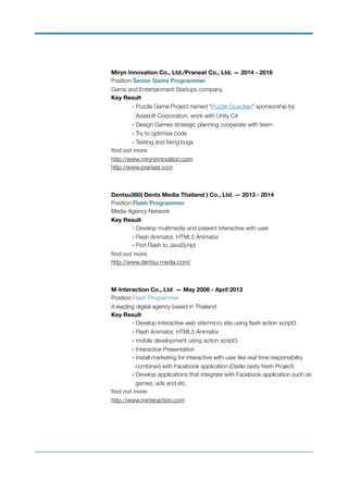  
Miryn Innovation Co., Ltd./Praneat Co., Ltd. — 2014 - 2016
Position Senior Game Programmer 
Game and Entertainment Startups company. 
Key Result 
- Puzzle Game Project named “Puzzle Guardian” sponsorship by
Asiasoft Corporation, work with Unity C# 
	 - Design Games strategic planning cooperate with team 
	 - Try to optimize code 
	 - Testing and ﬁxing bugs  
ﬁnd out more  
http://www.miryninnovation.com 
http://www.praneat.com
Dentsu360( Dents Media Thailand ) Co., Ltd. — 2013 - 2014
Position Flash Programmer 
Media Agency Network 
Key Result 
- Develop multimedia and present interactive with user 
	 - Flash Animator, HTML5 Animator 
	 - Port Flash to JavaScript 
ﬁnd out more  
http://www.dentsu-media.com/
M-Interaction Co., Ltd — May 2008 - April 2012 
Position Flash Programmer 
A leading digital agency based in Thailand 
Key Result 
	 - Develop Interactive web site/micro site using ﬂash action script3 
	 - Flash Animator, HTML5 Animator 
	 - mobile development using action script3 
	 - Interactive Presentation 
	 - Install marketing for interactive with user like real time responsibility
	 combined with Facebook application (Darlie zesty fresh Project) 
	 - Develop applications that integrate with Facebook application such as
	 games, ads and etc.  
ﬁnd out more  
http://www.minteraction.com 
 