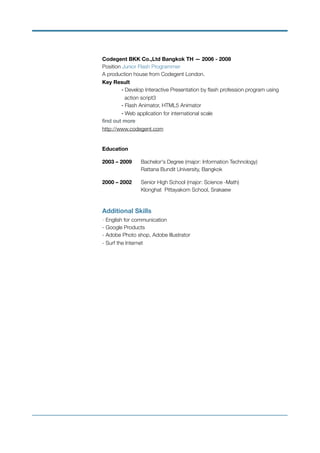 Codegent BKK Co.,Ltd Bangkok TH — 2006 - 2008 
Position Junior Flash Programmer 
A production house from Codegent London. 
Key Result 
- Develop Interactive Presentation by ﬂash profession program using
	 action script3 
	 - Flash Animator, HTML5 Animator 
	 - Web application for international scale 
ﬁnd out more  
http://www.codegent.com
 
Education
2003 – 2009	 Bachelor's Degree (major: Information Technology) 
	 	 Rattana Bundit University, Bangkok
2000 – 2002	 Senior High School (major: Science -Math)  
	 	 Klonghat Pittayakom School, Srakaew
Additional Skills 
- English for communication 
- Google Products  
- Adobe Photo shop, Adobe Illustrator  
- Surf the Internet
 