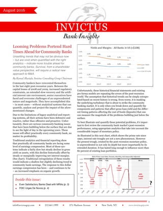 INVICTUS
Bank Insights
1
info@invictusgrp.com  212.661.1999  275 Madison Avenue  New York, NY  www.invictusgrp.com
August 2016
Looming Problems Portend Hard
Times Ahead for Community Banks
Unsettling trends that may not be obvious now
– but are vivid when quantified with the right
analytics – indicate more trouble ahead for
community banks. Survival, from a shareholder
value perspective, will require a radical new
approach to M&A. 
By Kamal Mustafa, Invictus Consulting Group Chairman
Community bankers have reinvented themselves
in the last eight post-recession years. Between the
capital losses of 2008 and 2009, increased regulatory
constraints, an extended slow recovery and the artifi-
cial interest rate environment, senior executives have
faced and overcome challenges of an unprecedented
nature and magnitude. They have accomplished this
– in most cases – without analytical systems that can
quantify, analyze and project the impact of the afore-
mentioned changes.
Due to the limitations of legacy analytical and report-
ing systems, all their actions have been defensive and
reactive, rather than offensive and proactive. Unfor-
tunately, there are serious community banking issues
that have been bubbling below the surface that are due
to see the light of day in the upcoming years. These
issues will affect practically every community bank, no
matter its profitability.
Traditional analytics and financial reporting show
that practically all community banks are facing some
level of earnings compression. Most of these sys-
tems indicate a fairly slow but steady decline in gross
yield on assets, with this decline historically offset by
steady or marginally improving net interest margins.
(See chart). Traditional extrapolation of these results
would indicate a shallow but slightly declining trend in
community bank earnings. The response to this dollar
earnings compression has been – and continues to be
– an increased emphasis on organic growth.
Inside this issue:
 Even Satisfactory Banks Deal with MRAs (p. 3)
 FDIC Urges De Novos (p. 4)
Unfortunately, these historical financial statements and existing
pro forma models are repeating the errors of the post-recession
world. The assumption that historical trends can be simply extrapo-
lated based on recent history is wrong. Even worse, it is masking
the underlying turbulence that is about to strike the community
banking market. It is only when you break down and quantify the
components and patterns that affect gross loan yield and the differ-
ent timing patterns affecting the cost of funds (deposits) that one
can measure the magnitude of the problems bubbling just below the
surface.
To best illustrate and quantify these potential problems, it’s impor-
tant to first review the community bank market’s post-recession
performance, using appropriate analytics that take into account the
considerable impact of monetary policy.
As illustrated in this next chart, which shows the prime rate since
1990, interest rate troughs are not a new phenomenon. However
the present trough, created by the post-recession monetary policy,
is unprecedented in not only its depth but more importantly by its
extended duration. It has lasted long enough to influence more than
80 percent of existing loan portfolios.
 