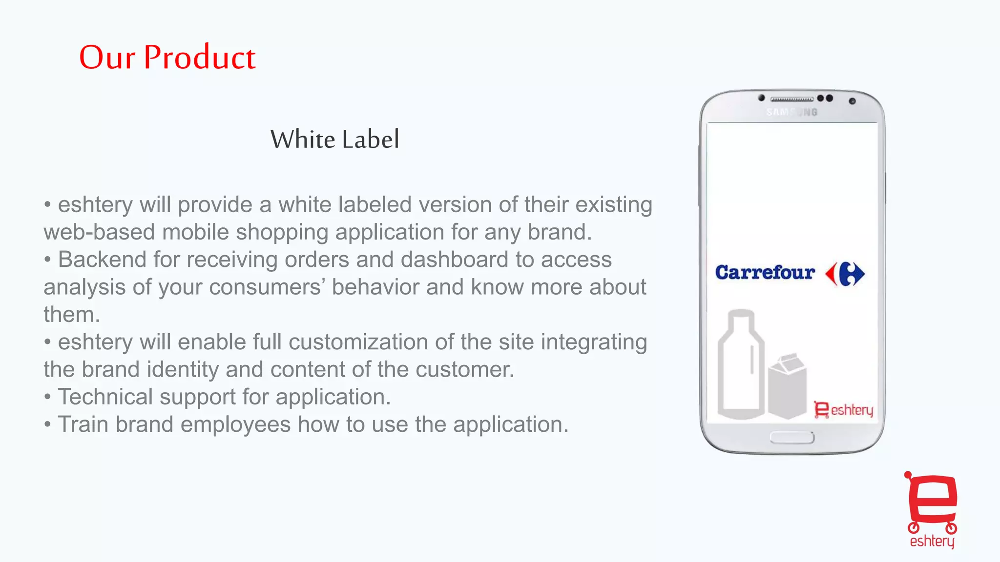 White Label
• eshtery will provide a white labeled version of their existing
web-based mobile shopping application for any brand.
• Backend for receiving orders and dashboard to access
analysis of your consumers’ behavior and know more about
them.
• eshtery will enable full customization of the site integrating
the brand identity and content of the customer.
• Technical support for application.
• Train brand employees how to use the application.
Our Product
 