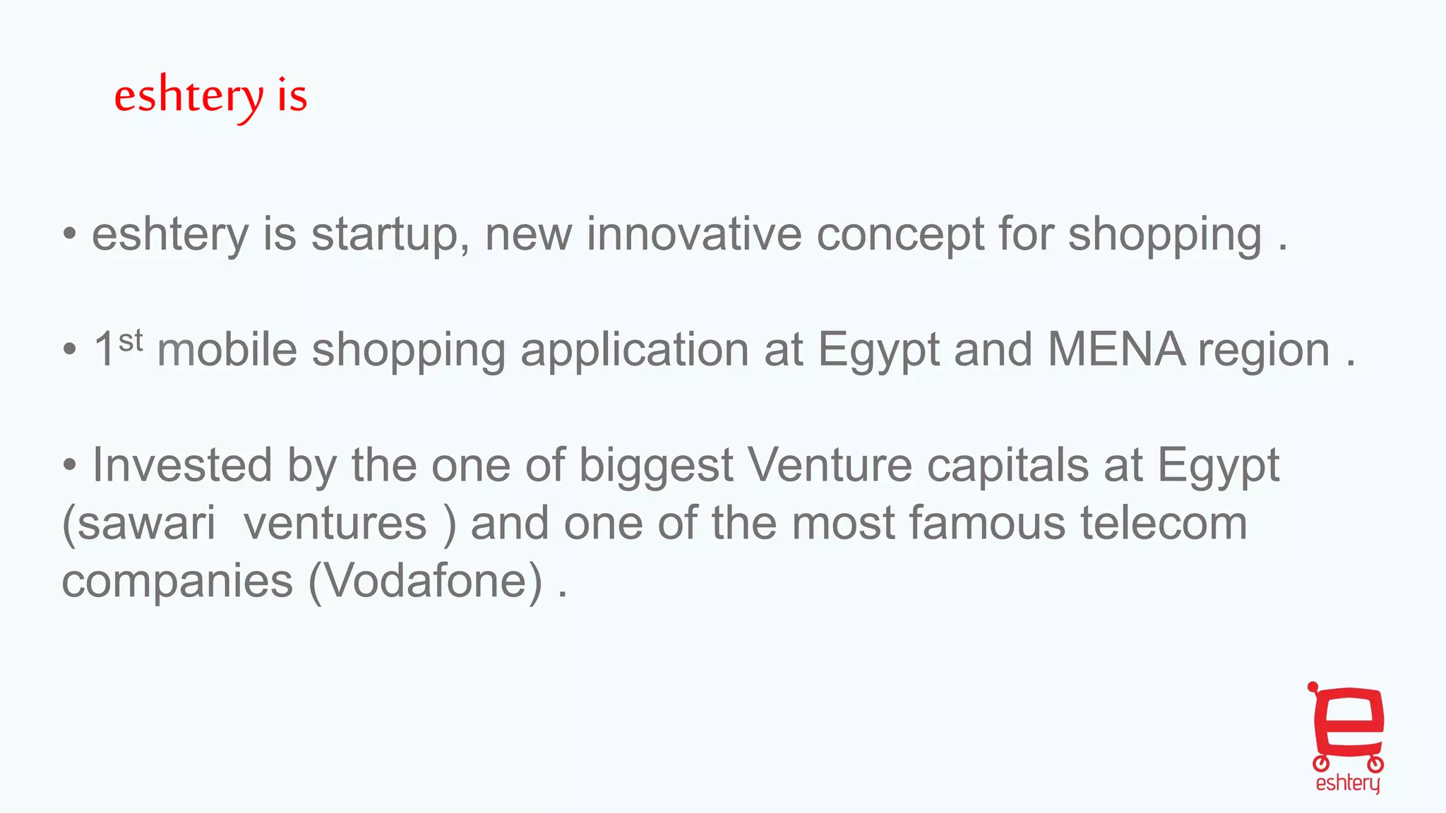• eshtery is startup, new innovative concept for shopping .
• 1st mobile shopping application at Egypt and MENA region .
• Invested by the one of biggest Venture capitals at Egypt
(sawari ventures ) and one of the most famous telecom
companies (Vodafone) .
eshtery is
 